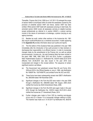 Guidance Note on Tax Audit under Section 44AB of the Income-tax Act, 1961 – AY 2022-23
3
Thereafter, Finance (No.2) Act, 2009 (w.e.f. AY 2011-12) enlarged the scope
of section 44AD to encompass within its ambit the assessees covered by the
provision of erstwhile section 44AF and hence, section 44AF has been
omitted. While section 44AF dealt with assessees carrying on retail trade, the
amended section 44AD covers all assessees carrying on eligible business
except professionals as referred to in section 44AA(1), a person earning
income in the nature of commission or brokerage, a person carrying on any
agency business.
2.2. Besides tax audit, certain other sections in the Income-tax Act, 1961
also require audit/certifications by a chartered accountant. A table appearing
in the Appendix III provides information about such audits and reports.
2.3. The first edition of this Guidance Note was published in the year 1985
immediately after the introduction of tax audit provision to help members in
discharging their responsibility in an efficient manner. In order to incorporate
changes made by the amendments to the Finance Act, as well as judicial
pronouncements, circulars etc., the said Guidance Note has been revised in
the years 1989, 1998, 1999, 2005, 2013 and 2014. Further, a publication
titled ‘Implementation Guide w.r.t. Notification No. 33/2018 dated 20.07.2018
effective from 20.08.2018’ was also issued in the year 2018 (now
incorporated and merged in this revised edition). The sequence of certain
significant events is as follows:
(a) The Government had substituted revised Rule 6G and Forms 3CA,
3CB and 3CD in the Official Gazette on June 4, 1999, vide Notification
No 10950/F.No. 153/74/98/TPL and omitted Forms No.3CC and 3CE.
(b) These forms have been subsequently revised vide CBDT’s Notification
No. 280/2004 dated 16th November 2004.
(c) Significant changes in the Form No.3CD were made in the year 2006
through a Notification No. 208/2006 dated 10th August, 2006 which
notified the Income tax (Ninth Amendment) Rules, 2006.
(d) Significant changes in the Form No.3CD were again made in the year
2014 through the Notification No. 33/2014 dated 25.07.2014 which
notified the Income-tax (7th Amendment) Rules, 2014.
(e) Further changes were made to Form 3CD by inserting sub-clauses
(d),(e) and (f) in Clause 13 to incorporate changes relating to ICDS.
The insertion was made w.e.f. 01.04.2017 by Notification No. 88/2016
 