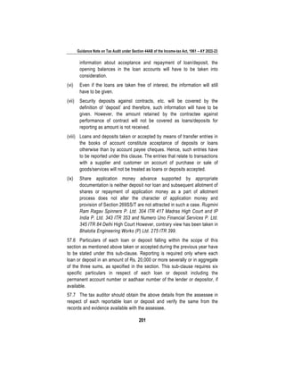Guidance Note on Tax Audit under Section 44AB of the Income-tax Act, 1961 – AY 2022-23
201
information about acceptance and repayment of loan/deposit, the
opening balances in the loan accounts will have to be taken into
consideration.
(vi) Even if the loans are taken free of interest, the information will still
have to be given.
(vii) Security deposits against contracts, etc. will be covered by the
definition of ‘deposit’ and therefore, such information will have to be
given. However, the amount retained by the contractee against
performance of contract will not be covered as loans/deposits for
reporting as amount is not received.
(viii) Loans and deposits taken or accepted by means of transfer entries in
the books of account constitute acceptance of deposits or loans
otherwise than by account payee cheques. Hence, such entries have
to be reported under this clause. The entries that relate to transactions
with a supplier and customer on account of purchase or sale of
goods/services will not be treated as loans or deposits accepted.
(ix) Share application money advance supported by appropriate
documentation is neither deposit nor loan and subsequent allotment of
shares or repayment of application money as a part of allotment
process does not alter the character of application money and
provision of Section 269SS/T are not attracted in such a case. Rugmini
Ram Ragav Spinners P. Ltd. 304 ITR 417 Madras High Court and IP
India P. Ltd. 343 ITR 353 and Numero Uno Financial Services P. Ltd.
345 ITR 84 Delhi High Court However, contrary view has been taken in
Bhalotia Engineering Works (P) Ltd. 275 ITR 399.
57.6 Particulars of each loan or deposit falling within the scope of this
section as mentioned above taken or accepted during the previous year have
to be stated under this sub-clause. Reporting is required only where each
loan or deposit in an amount of Rs. 20,000 or more severally or in aggregate
of the three sums, as specified in the section. This sub-clause requires six
specific particulars in respect of each loan or deposit including the
permanent account number or aadhaar number of the lender or depositor, if
available.
57.7 The tax auditor should obtain the above details from the assessee in
respect of each reportable loan or deposit and verify the same from the
records and evidence available with the assessee.
 