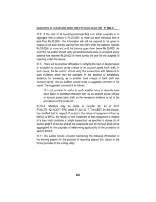 Guidance Note on Tax Audit under Section 44AB of the Income-tax Act, 1961 – AY 2022-23
202
57.8 If the total of all loans/deposits/specified sum either severally or in
aggregate from a person is Rs.20,000/- or more but each individual item is
less than Rs.20,000/-, the information will still be required to be given in
respect of all such entries starting from the entry when the balance reaches
Rs.20,000/- or more and until the balance goes down below Rs.20,000/. As
such the tax auditor should verify all loans/deposits taken or accepted where
balance has reached Rs.20,000 or more during the year for the purpose of
reporting under this clause.
57.9 There will be practical difficulties in verifying the loan or deposit taken
or accepted by account payee cheque or an account payee bank draft. In
such cases, the tax auditor should verify the transactions with reference to
such evidence which may be available. In the absence of satisfactory
evidence, for answering, as to whether bank cheque or bank draft was
‘account payee’, the tax auditors should make a suggested comment in his
report. The suggested comment is as follows:
“It is not possible for me/us to verify whether loans or deposits have
been taken or accepted otherwise than by an account payee cheque
or account payee bank draft, as the necessary evidence is not in the
possession of the assessee”.
57.10 A reference may be made to Circular No. 22 of 2017
(F.No.370142/10/2017–TPL) dated 3rd July 2017. The CBDT, by the circular,
has clarified that ‘in respect of receipt in the nature of repayment of loan by
NBFCs or HFCs, the receipt of one instalment of loan repayment in respect
of a loan shall constitute a ‘single transaction’ as specified in clause (b) of
section 269ST of the Act and all the instalments paid for the loan shall not be
aggregated for the purposes of determining applicability of the provisions of
section 269ST.’
57.11 The auditor should consider maintaining the following information in
his working papers for the purpose of reporting against this clause in the
format provided in the e-filing utility:
 