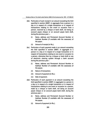 Guidance Note on Tax Audit under Section 44AB of the Income-tax Act, 1961 – AY 2022-23
205
(bb) Particulars of each receipt in an amount exceeding the limit
specified in section 269ST, in aggregate from a person in a
day or in respect of a single transaction or in respect of
transactions relating to one event or occasion from a
person, received by a cheque or bank draft, not being an
account payee cheque or an account payee bank draft,
during the previous year:—
(i) Name, address and Permanent Account Number or
Aadhaar Number (if available with the assessee) of
the payer;
(ii) Amount of receipt (in Rs.);
(bc) Particulars of each payment made in an amount exceeding
the limit specified in section 269ST, in aggregate to a
person in a day or in respect of a single transaction or in
respect of transactions relating to one event or occasion to
a person, otherwise than by a cheque or bank draft or use
of electronic clearing system through a bank account
during the previous year:-
(i) Name, address and Permanent Account Number or
Aadhaar Number (if available with the assessee) of
the payee;
(ii) Nature of transaction;
(iii) Amount of payment (in Rs.);
(iv) Date of payment;
(bd) Particulars of each payment in an amount exceeding the
limit specified in section 269ST, in aggregate to a person in
a day or in respect of a single transaction or in respect of
transactions relating to one event or occasion to a person,
made by a cheque or bank draft, not being an account
payee cheque or an account payee bank draft, during the
previous year:—
(i) Name, address and Permanent Account Number or
Aadhaar Number (if available with the assessee) of
the payee;
(ii) Amount of payment (in Rs.);
 
