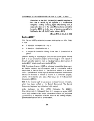 Guidance Note on Tax Audit under Section 44AB of the Income-tax Act, 1961 – AY 2022-23
206
(Particulars at (ba), (bb), (bc) and (bd) need not be given in
the case of receipt by or payment to a Government
company, a banking Company, a post office savings bank, a
cooperative bank or in the case of transactions referred to
in section 269SS or in the case of persons referred to in
Notification No. S.O. 2065(E) dated 3rd July, 2017)
[Clause 31 (ba), (bb), (bc), (bd)]
Section 269ST
58.1 Section 269ST provides that no person shall receive sum of Rs. 2 lakh
or more
a) in aggregate from a person in a day; or
b) in respect of a single transaction; or
c) in respect of transactions relating to one event or occasion from a
person
otherwise than by an account payee cheque or an account payee demand
draft or by use of electronic clearing system through a bank account or
through such other electronic mode as may be prescribed. Contravention of
section 269ST attracts penalty under section 271DA.
58.2 Provisions of section 269ST do not apply to receipt by Government,
any banking company, post office savings bank or a co-operative bank or
transactions of loan or deposit or `specified sum’ referred to in section
269SS. ‘Specified sum’ means any sum of money receivable, whether as an
advance or otherwise, in relation to transfer of an immovable property,
whether not the transfer takes place. (Refer clause (iv) of the Explanation
below section 269SS.)
58.3 It also does not apply to such persons or class of persons or receipts,
which have been notified by the Central Government. The Central
Government has issued two notifications in this respect.
Under Notification No. S.O. 1057(E) [Notification No. 28/2017,
F.No.370142/10/2017-TPL] dated 5th April, 2017, provisions of section 269ST
do not apply to receipt by any person from an entity referred to in sub-clause
(b) of clause (i) of the proviso to section 269ST i.e. any banking company,
post office savings bank and co-operative bank.
 