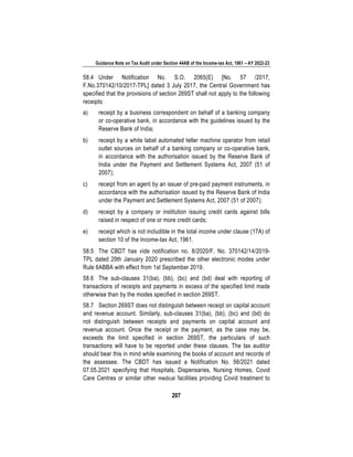 Guidance Note on Tax Audit under Section 44AB of the Income-tax Act, 1961 – AY 2022-23
207
58.4 Under Notification No. S.O. 2065(E) [No. 57 /2017,
F.No.370142/10/2017-TPL] dated 3 July 2017, the Central Government has
specified that the provisions of section 269ST shall not apply to the following
receipts:
a) receipt by a business correspondent on behalf of a banking company
or co-operative bank, in accordance with the guidelines issued by the
Reserve Bank of India;
b) receipt by a white label automated teller machine operator from retail
outlet sources on behalf of a banking company or co-operative bank,
in accordance with the authorisation issued by the Reserve Bank of
India under the Payment and Settlement Systems Act, 2007 (51 of
2007);
c) receipt from an agent by an issuer of pre-paid payment instruments, in
accordance with the authorisation issued by the Reserve Bank of India
under the Payment and Settlement Systems Act, 2007 (51 of 2007);
d) receipt by a company or institution issuing credit cards against bills
raised in respect of one or more credit cards;
e) receipt which is not includible in the total income under clause (17A) of
section 10 of the Income-tax Act, 1961.
58.5 The CBDT has vide notification no. 8/2020/F. No. 370142/14/2019-
TPL dated 29th January 2020 prescribed the other electronic modes under
Rule 6ABBA with effect from 1st September 2019.
58.6 The sub-clauses 31(ba), (bb), (bc) and (bd) deal with reporting of
transactions of receipts and payments in excess of the specified limit made
otherwise than by the modes specified in section 269ST.
58.7 Section 269ST does not distinguish between receipt on capital account
and revenue account. Similarly, sub-clauses 31(ba), (bb), (bc) and (bd) do
not distinguish between receipts and payments on capital account and
revenue account. Once the receipt or the payment, as the case may be,
exceeds the limit specified in section 269ST, the particulars of such
transactions will have to be reported under these clauses. The tax auditor
should bear this in mind while examining the books of account and records of
the assessee. The CBDT has issued a Notification No. 56/2021 dated
07.05.2021 specifying that Hospitals, Dispensaries, Nursing Homes, Covid
Care Centres or similar other medical facilities providing Covid treatment to
 