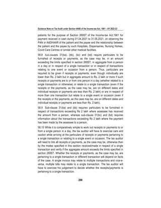 Guidance Note on Tax Audit under Section 44AB of the Income-tax Act, 1961 – AY 2022-23
208
patients for the purpose of Section 269ST of the Income-tax Act,1961 for
payment received in cash during 01.04.2021 to 31.05.2021, on obtaining the
PAN or AADHAAR of the patient and the payee and the relationship between
the patient and the payee by such Hospitals, Dispensaries, Nursing Homes,
Covid Care Centres or similar other medical facilities.
58.8 Sub-clauses 31(ba), (bb), (bc) and (bd) require particulars to be
furnished of receipts or payments, as the case may be, in an amount
exceeding the limits specified in section 269ST, in aggregate from a person
in a day or in respect of a single transaction or in respect of transactions
relating to one event or occasion from a person. Thus, particulars are
required to be given if receipts or payments, even though individually are
lower than Rs. 2 lakh but in aggregate amount to Rs. 2 lakh or more if such
receipts or payments are to or from one person in a day (whether related to a
single transaction or otherwise) or relate to a single transaction (even if the
receipts or the payments, as the case may be, are on different dates and
individual receipts or payments are less than Rs. 2 lakh) or are in respect of
more than one transaction but relate to a single event or occasion (even if
the receipts or the payments, as the case may be, are on different dates and
individual receipts or payments are less than Rs. 2 lakh).
58.9 Sub-clause 31(ba) and (bb) requires particulars to be furnished in
respect of transactions exceeding Rs 2 lakh where assessee has received
the amount from a person, whereas sub-clause 31(bc) and (bd) requires
information about the transactions exceeding Rs 2 lakh where the payment
has been made by the assessee to a person.
58.10 While it is comparatively simple to work out receipts or payments to or
from a single person in a day, the tax auditor will have to exercise care and
caution while arriving at the particulars of receipts or payments pertaining to
a single transaction or relating to a single event or occasion. The tax auditor
will need to link all receipts or payments, as the case may be, otherwise than
by the modes specified in this section received/made in respect of a single
transaction and verify if the aggregate amount exceeds the limits specified in
section 269ST. Whether the receipts or payments, as the case may be, are
pertaining to a single transaction or different transaction will depend on facts
of the case. A single invoice may relate to multiple transactions and vice-e-
versa, multiple bills may relate to a single transaction. The tax auditor will
have to exercise his judgement to decide whether the receipts/payments is
pertaining to a single transaction.
 