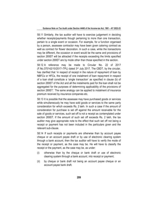 Guidance Note on Tax Audit under Section 44AB of the Income-tax Act, 1961 – AY 2022-23
209
58.11 Similarly, the tax auditor will have to exercise judgement in deciding
whether receipts/payments though pertaining to more than one transaction,
pertain to a single event or occasion. For example, for a function organised
by a person, assessee contractor may have been given catering contract as
well as contract for flower decoration. In such a case, while the transactions
may be different, the occasion or event would be the same and provisions of
section 269ST will be attracted if the receipts exceeding the limits specified
under section 269ST are by mode other than those specified in the section.
58.12 A reference may be made to Circular No. 22 of 2017
(F.No.370142/10/2017–TPL) dated 3rd July 2017. The CBDT, by the circular,
has clarified that ‘in respect of receipt in the nature of repayment of loan by
NBFCs or HFCs, the receipt of one instalment of loan repayment in respect
of a loan shall constitute a ‘single transaction’ as specified in clause (b) of
section 269ST of the Act and all the instalments paid for the loan shall not be
aggregated for the purposes of determining applicability of the provisions of
section 269ST.’ The same analogy can be applied to instalment of insurance
premium received by insurance companies etc.
58.13 It is possible that the assessee may have purchased goods or services
while simultaneously he may have sold goods or services to the same party
consideration for which exceeds Rs. 2 lakh. In such a case if the amount of
consideration for purchase is set off against the amount receivable for the
sale of goods or services, such set off is not a receipt as contemplated under
section 269ST. If the amount of such set off exceeds Rs. 2 lakh, the tax
auditor may give appropriate note to the effect that such set off not being a
receipt or payment has not been included in the particulars given and the
relevant sub-clause.
58.14 If such receipts or payments are otherwise than by account payee
cheque or an account payee draft or by use of electronic clearing system
through a bank account, then the tax auditor will have to verify the mode of
the receipt or payment, as the case may be. He will have to classify the
receipt or the payment, as the case may be, as under:
(i) otherwise than by the cheque or bank draft or use of electronic
clearing system through a bank account, into receipt or payment;
(ii) by cheque or bank draft not being an account payee cheque or an
account payee bank draft.
 