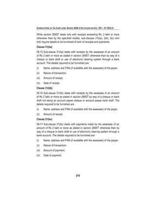 Guidance Note on Tax Audit under Section 44AB of the Income-tax Act, 1961 – AY 2022-23
210
While section 269ST deals only with receipts exceeding Rs. 2 lakh or more
otherwise than by the specified modes, sub-clauses 31(ba), (bb), (bc) and
(bd) require details to be furnished of both of receipts and payments.
Clause 31(ba)
58.15 Sub-clause 31(ba) deals with receipts by the assessee of an amount
of Rs 2 lakh or more as stated in section 269ST otherwise than by way of a
cheque or bank draft or use of electronic clearing system through a bank
account. The details required to be furnished are:
(i) Name, address and PAN (if available with the assessee) of the payer;
(ii) Nature of transaction;
(iii) Amount of receipt;
(iv) Date of receipt.
Clause 31(bb)
58.16 Sub-clause 31(bb) deals with receipts by the assessee of an amount
of Rs 2 lakh or more as stated in section 269ST by way of a cheque or bank
draft not being an account payee cheque or account payee bank draft. The
details required to be furnished are:
(i) Name, address and PAN (if available with the assessee) of the payer;
(ii) Amount of receipt.
Clause 31(bc)
58.17 Sub-clause 31(bc) deals with payments made by the assessee of an
amount of Rs 2 lakh or more as stated in section 269ST otherwise than by
way of a cheque or bank draft or use of electronic clearing system through a
bank account. The details required to be furnished are:
(i) Name, address and PAN (if available with the assessee) of the payee;
(ii) Nature of transaction;
(iii) Amount of payment;
(iv) Date of payment.
 
