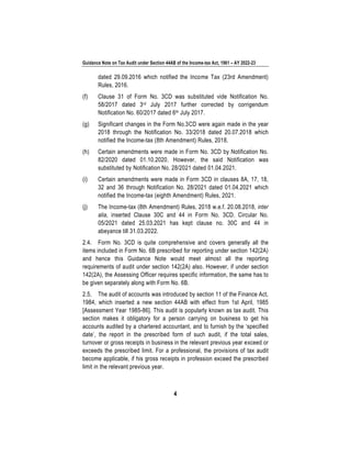Guidance Note on Tax Audit under Section 44AB of the Income-tax Act, 1961 – AY 2022-23
4
dated 29.09.2016 which notified the Income Tax (23rd Amendment)
Rules, 2016.
(f) Clause 31 of Form No. 3CD was substituted vide Notification No.
58/2017 dated 3rd July 2017 further corrected by corrigendum
Notification No. 60/2017 dated 6th July 2017.
(g) Significant changes in the Form No.3CD were again made in the year
2018 through the Notification No. 33/2018 dated 20.07.2018 which
notified the Income-tax (8th Amendment) Rules, 2018.
(h) Certain amendments were made in Form No. 3CD by Notification No.
82/2020 dated 01.10.2020. However, the said Notification was
substituted by Notification No. 28/2021 dated 01.04.2021.
(i) Certain amendments were made in Form 3CD in clauses 8A, 17, 18,
32 and 36 through Notification No. 28/2021 dated 01.04.2021 which
notified the Income-tax (eighth Amendment) Rules, 2021.
(j) The Income-tax (8th Amendment) Rules, 2018 w.e.f. 20.08.2018, inter
alia, inserted Clause 30C and 44 in Form No. 3CD. Circular No.
05/2021 dated 25.03.2021 has kept clause no. 30C and 44 in
abeyance till 31.03.2022.
2.4. Form No. 3CD is quite comprehensive and covers generally all the
items included in Form No. 6B prescribed for reporting under section 142(2A)
and hence this Guidance Note would meet almost all the reporting
requirements of audit under section 142(2A) also. However, if under section
142(2A), the Assessing Officer requires specific information, the same has to
be given separately along with Form No. 6B.
2.5. The audit of accounts was introduced by section 11 of the Finance Act,
1984, which inserted a new section 44AB with effect from 1st April, 1985
[Assessment Year 1985-86]. This audit is popularly known as tax audit. This
section makes it obligatory for a person carrying on business to get his
accounts audited by a chartered accountant, and to furnish by the ‘specified
date’, the report in the prescribed form of such audit, if the total sales,
turnover or gross receipts in business in the relevant previous year exceed or
exceeds the prescribed limit. For a professional, the provisions of tax audit
become applicable, if his gross receipts in profession exceed the prescribed
limit in the relevant previous year.
 