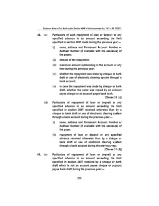 Guidance Note on Tax Audit under Section 44AB of the Income-tax Act, 1961 – AY 2022-23
213
59. (c) Particulars of each repayment of loan or deposit or any
specified advance in an amount exceeding the limit
specified in section 269T made during the previous year:—
(i) name, address and Permanent Account Number or
Aadhaar Number (if available with the assessee) of
the payee;
(ii) amount of the repayment;
(iii) maximum amount outstanding in the account at any
time during the previous year;
(iv) whether the repayment was made by cheque or bank
draft or use of electronic clearing system through a
bank account;
(v) in case the repayment was made by cheque or bank
draft, whether the same was repaid by an account
payee cheque or an account payee bank draft.
[Clause 31 (c)]
(d) Particulars of repayment of loan or deposit or any
specified advance in an amount exceeding the limit
specified in section 269T received otherwise than by a
cheque or bank draft or use of electronic clearing system
through a bank account during the previous year:—
(i) name, address and Permanent Account Number or
Aadhaar Number (if available with the assessee) of
the payer;
(ii) repayment of loan or deposit or any specified
advance received otherwise than by a cheque or
bank draft or use of electronic clearing system
through a bank account during the previous year.
[Clause 31 (d)]
61. (e) Particulars of repayment of loan or deposit or any
specified advance in an amount exceeding the limit
specified in section 269T received by a cheque or bank
draft which is not an account payee cheque or account
payee bank draft during the previous year:—
 