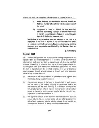 Guidance Note on Tax Audit under Section 44AB of the Income-tax Act, 1961 – AY 2022-23
214
(i) name, address and Permanent Account Number or
Aadhaar Number (if available with the assessee) of
the payer;
(ii) repayment of loan or deposit or any specified
advance received by a cheque or a bank draft which
is not an account payee cheque or account payee
bank draft during the previous year.
(Particulars at (c), (d) and (e) need not be given in the case of a
repayment of any loan or deposit or any specified advance taken
or accepted from the Government, Government company, banking
company or a corporation established by the Central, State or
Provincial Act)
[Clause 31 (e)]
Section 269T
59.1 Section 269T provides that no branch of a banking company or a co-
operative bank and no other company or co-operative society and no firm or
other person shall repay any loan or deposit made with it or any specified
advance received by it otherwise than by an account payee cheque or
account payee bank draft drawn in the name of the person who has made
the loan or deposit or paid the specified advance, or by use of electronic
clearing system through a bank account or through such other electronic
mode as may be prescribed if—
(a) the amount of the loan or deposit or specified advance together with
the interest, if any, payable thereon, or
(b) the aggregate amount of the loans or deposits held by such person
with the branch of the banking company or co-operative bank or, as
the case may be, the other company or co-operative society or the
firm, or other person either in his own name or jointly with any other
person on the date of such repayment together with the interest, if any,
payable on such loans or deposits, or
(c) the aggregate amount of the specified advances received by such
person either in his own name or jointly with any other person on the
date of such repayment together with the interest, if any, payable on
such specified advances, is twenty thousand rupees or more.
 