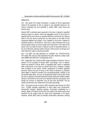 Guidance Note on Tax Audit under Section 44AB of the Income-tax Act, 1961 – AY 2022-23
215
Clause 31(c)
59.2 Sub clause 31(c) seeks information in respect of all the repayments
made by the assessee of loan or deposit or any specified advance in an
amount exceeding the limit specified in section 269T made during the
previous year.
Section 269T is attracted upon repayment of the loan or deposit or specified
advance made by a person, where the aggregate amount of such loans or
deposits held by such person or specified advances received by such person
either in his own name or jointly with any other person on the date of such
repayment together with interest, if any, payable on such loan or deposit or
specified advance is Rs.20,000 or more and is made otherwise than by an
account payee cheque or account payee bank draft drawn in the name of the
person who has made the loan or deposit or paid the specified advance, or
by use of electronic clearing system through a bank account or through such
other electronic mode as may be prescribed.
59.3 The CBDT has vide notification no. 8/2020/F. No. 370142/14/2019-
TPL dated 29th January 2020 prescribed the other electronic modes under
Rule 6ABBA with effect from 1st September 2019.
59.4 Explanation (iii) to Section 269T contains definition of the term “loan or
deposit” for the purposes of section 269T. Accordingly, “loan or deposit”
means any deposit of money which is repayable after notice or repayable
after a period and, in the case of a person other than a company, includes
loan or deposit of any nature. Further, explanation (iv) defines "specified
advance" means any sum of money in the nature of advance, by whatever
name called, in relation to transfer of an immovable property, whether or not
the transfer takes place. As such, all repayments made to any person where
the loan or deposit or specified advance received along with interest payable
thereon is Rs.20,000 or more are to be reported under this sub-clause, even
though the amount of repayment may be less than Rs.20,000. The tax
auditor should verify such repayments and report accordingly.
59.5 The second proviso to section 269T inserted by the Finance Act, 2003
w.e.f. 1.6.2002 excludes repayments of loans taken from Government,
Government company, Banking company, Corporation established by a
Central, State or Provincial Act etc from the scope of the above section and
therefore the tax auditor need not report such repayments in his report.
However, section 269T does not exclude Government companies, banking
 