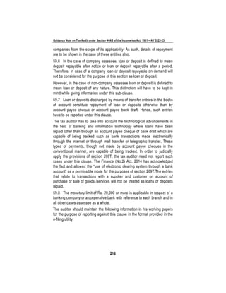 Guidance Note on Tax Audit under Section 44AB of the Income-tax Act, 1961 – AY 2022-23
216
companies from the scope of its applicability. As such, details of repayment
are to be shown in the case of these entities also.
59.6 In the case of company assessee, loan or deposit is defined to mean
deposit repayable after notice or loan or deposit repayable after a period.
Therefore, in case of a company loan or deposit repayable on demand will
not be considered for the purpose of this section as loan or deposit.
However, in the case of non-company assessee loan or deposit is defined to
mean loan or deposit of any nature. This distinction will have to be kept in
mind while giving information under this sub-clause.
59.7 Loan or deposits discharged by means of transfer entries in the books
of account constitute repayment of loan or deposits otherwise than by
account payee cheque or account payee bank draft. Hence, such entries
have to be reported under this clause.
The tax auditor has to take into account the technological advancements in
the field of banking and information technology where loans have been
repaid other than through an account payee cheque of bank draft which are
capable of being tracked such as bank transactions made electronically
through the internet or through mail transfer or telegraphic transfer. These
types of payments, though not made by account payee cheques in the
conventional manner, are capable of being tracked. In order to judicially
apply the provisions of section 269T, the tax auditor need not report such
cases under this clause. The Finance (No.2) Act, 2014 has acknowledged
the fact and allowed the “use of electronic clearing system through a bank
account” as a permissible mode for the purposes of section 269T.The entries
that relate to transactions with a supplier and customer on account of
purchase or sale of goods /services will not be treated as loans or deposits
repaid.
59.8 The monetary limit of Rs. 20,000 or more is applicable in respect of a
banking company or a cooperative bank with reference to each branch and in
all other cases assessee as a whole.
The auditor should maintain the following information in his working papers
for the purpose of reporting against this clause in the format provided in the
e-filing utility:
 