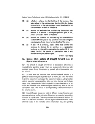 Guidance Note on Tax Audit under Section 44AB of the Income-tax Act, 1961 – AY 2022-23
220
63. (b) whether a change in shareholding of the company has
taken place in the previous year due to which the losses
incurred prior to the previous year cannot be allowed to be
carried forward in terms of section 79.
64. (c) whether the assessee has incurred any speculation loss
referred to in section 73 during the previous year, If yes,
please furnish the details of the same.
65. (d) whether the assessee has incurred any loss referred to in
section 73A in respect of any specified business during the
previous year, if yes, please furnish details of the same.
66. (e) In case of a company, please state that whether the
company is deemed to be carrying on a speculation
business as referred in explanation to section 73, if yes,
please furnish the details of speculation loss if any
incurred during the previous year.
[Clause 32(a) to (e)]
62. Clause 32(a)- Details of brought forward loss or
depreciation allowance
62.1 The amount of brought forward loss or depreciation allowance is
required to be quantified as per return and assessment orders read with
appellate orders, if any. Depreciation on goodwill will not be available from
AY 2021-22.
62.2 At times while the particular claim for loss/allowance pertains to a
particular assessment year as per the return of income, the same may relate
to another assessment year as per the assessment order, e.g, Depreciation
claim in respect of assets capitalized at the end of the financial year. In those
cases, once the assessment order is received, the particulars have to be re-
stated with reference to the assessment year to which they relate as per the
assessment order. This should be accompanied by suitable explanation in
the remarks column.
62.3 Brought forward losses may relate to different heads of income such
as property income, profits and gains of business or profession, speculation
business or capital gains. Different provisions are contained in sections 32
and 70 to 79A of the Income-tax Act with regard to loss/depreciation under
different heads. In the remarks column information about the pending
 