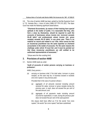 Guidance Note on Tax Audit under Section 44AB of the Income-tax Act, 1961 – AY 2022-23
5
2.6. The vires of section 44AB has been upheld by Hon'ble Supreme Court
in T.D. Venkata Rao v. Union of India [1999] 237 ITR 315 (SC). The Apex
Court has made the following significant observations:
"Chartered Accountants, by reason of their training have special
aptitude in the matter of audits. It is reasonable that they, who
form a class by themselves, should be required to audit the
accounts of businesses whose income (sic: turnover) exceeds
Rs.40 lakhs* and professionals whose income (sic: gross
receipts) exceeds Rs.10 lakhs* in any given year. There is no
material on record and indeed in our view, there cannot be that
an income-tax practitioner has the same expertise as chartered
accountants in the matter of accounts. For the same reasons the
challenge under article 19 must fail, and it must be pointed out
that these income-tax practitioners are still entitled to be
authorised representatives of assessees.”
*(those were the then existing limit)
3. Provisions of section 44AB
3.1. Section 44AB reads as under:
“Audit of accounts of certain persons carrying on business or
profession”.
44AB. Every person, --
(a) carrying on business shall, if his total sales, turnover or gross
receipts, as the case may be, in business exceed or exceeds
one crore rupees in any previous year;
Provided that in the case of a person whose—
(a) aggregate of all amounts received including amount
received for sales, turnover or gross receipts during the
previous year, in cash, does not exceed five per cent of
the said amount; and
(b) aggregate of all payments made including amount
incurred for expenditure, in cash, during the previous year
does not exceed five per cent of the said payment:
this clause shall have effect as if for the words "one crore
rupees", the words "ten crore rupees" had been substituted;
 