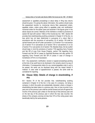 Guidance Note on Tax Audit under Section 44AB of the Income-tax Act, 1961 – AY 2022-23
221
assessment or appellate proceedings or about delay in filing loss returns
should be given. For giving the above information, the auditors should study
the assessment records i.e. income-tax returns filed, assessment orders,
appellate orders, orders giving effect to appellate order and rectification/
revisional orders for the earlier years and ascertain if the figures given in the
above clause are correct. Attention of the members is invited to provisions of
section 80 read with section 139(3) of the Income-tax Act, 1961. Section 80
provides that notwithstanding anything contained in Chapter VI of the Act, no
loss which has not been determined in pursuance of a return filed in
accordance with the provisions of sub-section (3) of section 139 shall be
carried forward and set off under sub-section (1) of section 72 or sub-section
(2) of section 73 or sub-section (2) of section 73A or sub-sections (1) or (3)
of section 74 or sub-section (3) of section 74A. Besides these, the tax auditor
should keep in mind the provisions of section 71B regarding Carry Forward
and Set Off of Loss From House Property, section 73A regarding Carry
Forward and Set Off of Losses by Specified Business and also section 78
regarding Carry Forward and Set Off of Losses in case of Change in
Constitution of Firm or on Succession.
62.4 Any assessment, rectification, revision or appeal proceedings pending
at the time of tax audit have to be disclosed in the remarks column by way of
information. If consequential orders for any revision/appellate order is yet to
be passed, the same can be disclosed along with the impact thereof if
material. In case order of appeal/revision is passed, the same shall be
considered for reporting.
63. Clause 32(b)- Details of change in shareholding, if
any
63.1 Section 79 of the Act provides that, notwithstanding anything
contained in Chapter VI of the Act, in the case of a company, not being a
company in which the public are substantially interested, where a change in
shareholding has taken place in a previous year, then no loss incurred in any
year prior to the previous year shall be carried forward and set off against the
income of the previous year unless on the last day of that previous year and
on the last day of the previous year in which the loss was incurred, the
shares of the company carrying not less than 51% of the voting power were
beneficially held by the same persons.
 