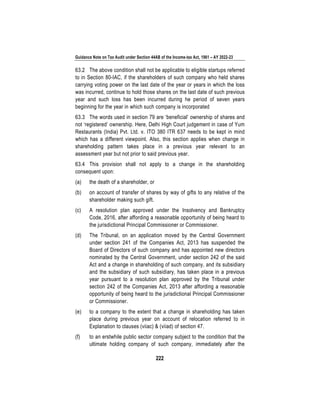 Guidance Note on Tax Audit under Section 44AB of the Income-tax Act, 1961 – AY 2022-23
222
63.2 The above condition shall not be applicable to eligible startups referred
to in Section 80-IAC, if the shareholders of such company who held shares
carrying voting power on the last date of the year or years in which the loss
was incurred, continue to hold those shares on the last date of such previous
year and such loss has been incurred during he period of seven years
beginning for the year in which such company is incorporated
63.3 The words used in section 79 are ‘beneficial’ ownership of shares and
not ‘registered’ ownership. Here, Delhi High Court judgement in case of Yum
Restaurants (India) Pvt. Ltd. v. ITO 380 ITR 637 needs to be kept in mind
which has a different viewpoint. Also, this section applies when change in
shareholding pattern takes place in a previous year relevant to an
assessment year but not prior to said previous year.
63.4 This provision shall not apply to a change in the shareholding
consequent upon:
(a) the death of a shareholder, or
(b) on account of transfer of shares by way of gifts to any relative of the
shareholder making such gift.
(c) A resolution plan approved under the Insolvency and Bankruptcy
Code, 2016, after affording a reasonable opportunity of being heard to
the jurisdictional Principal Commissioner or Commissioner.
(d) The Tribunal, on an application moved by the Central Government
under section 241 of the Companies Act, 2013 has suspended the
Board of Directors of such company and has appointed new directors
nominated by the Central Government, under section 242 of the said
Act and a change in shareholding of such company, and its subsidiary
and the subsidiary of such subsidiary, has taken place in a previous
year pursuant to a resolution plan approved by the Tribunal under
section 242 of the Companies Act, 2013 after affording a reasonable
opportunity of being heard to the jurisdictional Principal Commissioner
or Commissioner.
(e) to a company to the extent that a change in shareholding has taken
place during previous year on account of relocation referred to in
Explanation to clauses (viiac) & (viiad) of section 47.
(f) to an erstwhile public sector company subject to the condition that the
ultimate holding company of such company, immediately after the
 