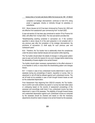 Guidance Note on Tax Audit under Section 44AB of the Income-tax Act, 1961 – AY 2022-23
223
completion of strategic disinvestment, continues to hold 51% voting
power in aggregate, directly or indirectly through its subsidiary or
subsidiaries
63.5 Above clauses (e) & (f) has been introduced by Finance Act, 2022 and
are effective from assessment year commencing from 1st April 2022.
A new sub-section (3) has been also introduced to section 79 by Finance Act
2022, with effect from 1st April 2022. The new sub-section provides that
“Notwithstanding anything contained in sub-section (2), if the condition
specified in above clause (f) of the said subsection is not complied with in
any previous year after the completion of the strategic disinvestment, the
provisions of sub-section (1) shall apply for such previous year and
subsequent years”
63.6 Therefore, the Tax Auditor has to additionally check the compliances
under the above newly inserted clauses and sub-section while reporting.
The Tax Auditor should obtain the details of changes in voting power pattern
year-on-year and verify the reasons for any such changes before determining
the allowability of losses eligible to be carried forward.
Tax Auditor should obtain necessary representation to this effect wherever it
is not feasible to verify or cross-check the shareholding pattern and changes
therein.
63.7 It means in case of any undisclosed income determined in case of an
assessee during any proceedings of search, requisition or survey, then no
adjustment or set off shall be allowed against such undisclosed income. The
set off shall not be available in case of both brought forward losses as well
as the unabsorbed depreciation.
From Assessment Year beginning from 2022-23 onwards, the Tax Auditor,
has to confirm and verify whether any search or survey has been taken place
or undergoing based on the records of assessment proceedings of the
assessee and accordingly shall check if any undisclosed income has been
determined in case of the assessee. The eligibility of brought forward losses
and unabsorbed depreciation against such undisclosed income as computed
by the assessee should be checked and based on that the necessary
adjustments should be made to losses to be carried forward by the assessee.
 