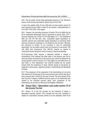 Guidance Note on Tax Audit under Section 44AB of the Income-tax Act, 1961 – AY 2022-23
224
63.8 The tax auditor should make appropriate disclosure in the “Remarks”
column of the annexure provided for clause 32(a) of Form 3CD.
In case if the website utility of Form 3CD does not have specific column for
such reporting the tax auditor if deem fit can provide a note/qualification in
Form 3CA / Form 3CB, in this regard.
63.9 However, the overriding provisions of section 79 do not affect the set
off of unabsorbed depreciation which is governed by section 32(2). [CIT v
Concord Industries Ltd. (1979) 119 ITR 458 (Mad)], CIT v. Shri Subbulaxmi
Mills Ltd. 249 ITR 795 (SC). Also, unabsorbed capital expenditure on
scientific research and unabsorbed capital expenditure on promoting family
planning amongst the employees is not affected by this provision. Although,
the provisions of section 79 are overriding in case of unabsorbed
depreciation, the tax auditor should check the provisions of sub-section 79A
with effect from Assessment Year 2022-23 onwards as regards to
undisclosed income during the course of survey or search proceedings.
63.10 Sub-clause 32(b) requires a statement whether a change in
shareholding of the company has taken place in the previous year due to
which the losses incurred prior to the previous year cannot be allowed to be
carried forward in terms of section 79. In this regard now with effect from 1st
April 2022 i.e. from Assessment Year 2022-23 onwards the tax auditor
should check the compliance of newly inserted clauses & sub-section as
explained in above paras regarding changes in shareholding and allowability
of losses.
63.11 The comparison of the composition of the shareholding is to be done
with reference to the last day of the current previous year and the last day of
every previous year in which the loss was incurred. The carry forward of the
loss incurred in respect of different previous years is to be determined with
respect to the individual previous years. Such comparison of the
shareholding can be done by referring to the Register of Members.
64. Clause 32(c) – Speculation Loss under section 73 of
the Income Tax Act
64.1 Section 73 of the Act provides for the treatment of losses in
speculation business. Section 73(1) provides that any loss, computed in
respect of a speculation business carried on by the assessee, shall not be
 