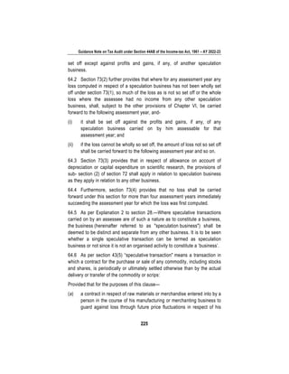 Guidance Note on Tax Audit under Section 44AB of the Income-tax Act, 1961 – AY 2022-23
225
set off except against profits and gains, if any, of another speculation
business.
64.2 Section 73(2) further provides that where for any assessment year any
loss computed in respect of a speculation business has not been wholly set
off under section 73(1), so much of the loss as is not so set off or the whole
loss where the assessee had no income from any other speculation
business, shall, subject to the other provisions of Chapter VI, be carried
forward to the following assessment year, and-
(i) it shall be set off against the profits and gains, if any, of any
speculation business carried on by him assessable for that
assessment year; and
(ii) if the loss cannot be wholly so set off, the amount of loss not so set off
shall be carried forward to the following assessment year and so on.
64.3 Section 73(3) provides that in respect of allowance on account of
depreciation or capital expenditure on scientific research, the provisions of
sub- section (2) of section 72 shall apply in relation to speculation business
as they apply in relation to any other business.
64.4 Furthermore, section 73(4) provides that no loss shall be carried
forward under this section for more than four assessment years immediately
succeeding the assessment year for which the loss was first computed.
64.5 As per Explanation 2 to section 28.—Where speculative transactions
carried on by an assessee are of such a nature as to constitute a business,
the business (hereinafter referred to as "speculation business") shall be
deemed to be distinct and separate from any other business. It is to be seen
whether a single speculative transaction can be termed as speculation
business or not since it is not an organised activity to constitute a ‘business’.
64.6 As per section 43(5) “speculative transaction" means a transaction in
which a contract for the purchase or sale of any commodity, including stocks
and shares, is periodically or ultimately settled otherwise than by the actual
delivery or transfer of the commodity or scrips:
Provided that for the purposes of this clause—
(a) a contract in respect of raw materials or merchandise entered into by a
person in the course of his manufacturing or merchanting business to
guard against loss through future price fluctuations in respect of his
 
