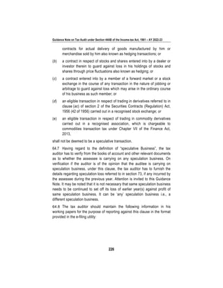 Guidance Note on Tax Audit under Section 44AB of the Income-tax Act, 1961 – AY 2022-23
226
contracts for actual delivery of goods manufactured by him or
merchandise sold by him also known as hedging transactions; or
(b) a contract in respect of stocks and shares entered into by a dealer or
investor therein to guard against loss in his holdings of stocks and
shares through price fluctuations also known as hedging; or
(c) a contract entered into by a member of a forward market or a stock
exchange in the course of any transaction in the nature of jobbing or
arbitrage to guard against loss which may arise in the ordinary course
of his business as such member; or
(d) an eligible transaction in respect of trading in derivatives referred to in
clause (ac) of section 2 of the Securities Contracts (Regulation) Act,
1956 (42 of 1956) carried out in a recognised stock exchange; or
(e) an eligible transaction in respect of trading in commodity derivatives
carried out in a recognised association, which is chargeable to
commodities transaction tax under Chapter VII of the Finance Act,
2013,
shall not be deemed to be a speculative transaction.
64.7 Having regard to the definition of “speculative Business”, the tax
auditor has to verify from the books of account and other relevant documents
as to whether the assessee is carrying on any speculation business. On
verification if the auditor is of the opinion that the auditee is carrying on
speculation business, under this clause, the tax auditor has to furnish the
details regarding speculation loss referred to in section 73, if any incurred by
the assessee during the previous year. Attention is invited to this Guidance
Note. It may be noted that it is not necessary that same speculation business
needs to be continued to set off its loss of earlier year(s) against profit of
same speculation business. It can be ‘any’ speculation business i.e., a
different speculation business.
64.8 The tax auditor should maintain the following information in his
working papers for the purpose of reporting against this clause in the format
provided in the e-filing utility:
 