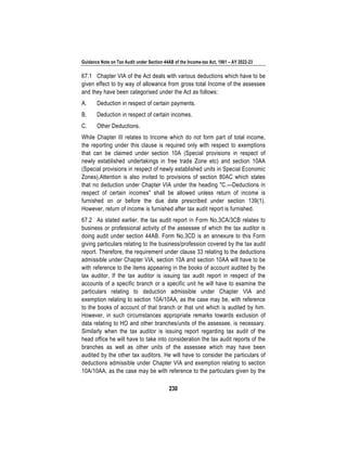Guidance Note on Tax Audit under Section 44AB of the Income-tax Act, 1961 – AY 2022-23
230
67.1 Chapter VIA of the Act deals with various deductions which have to be
given effect to by way of allowance from gross total Income of the assessee
and they have been categorised under the Act as follows:
A. Deduction in respect of certain payments.
B. Deduction in respect of certain incomes.
C. Other Deductions.
While Chapter III relates to Income which do not form part of total income,
the reporting under this clause is required only with respect to exemptions
that can be claimed under section 10A (Special provisions in respect of
newly established undertakings in free trade Zone etc) and section 10AA
(Special provisions in respect of newly established units in Special Economic
Zones).Attention is also invited to provisions of section 80AC which states
that no deduction under Chapter VIA under the heading "C.—Deductions in
respect of certain incomes" shall be allowed unless return of income is
furnished on or before the due date prescribed under section 139(1).
However, return of income is furnished after tax audit report is furnished.
67.2 As stated earlier, the tax audit report in Form No.3CA/3CB relates to
business or professional activity of the assessee of which the tax auditor is
doing audit under section 44AB. Form No.3CD is an annexure to this Form
giving particulars relating to the business/profession covered by the tax audit
report. Therefore, the requirement under clause 33 relating to the deductions
admissible under Chapter VIA, section 10A and section 10AA will have to be
with reference to the items appearing in the books of account audited by the
tax auditor. If the tax auditor is issuing tax audit report in respect of the
accounts of a specific branch or a specific unit he will have to examine the
particulars relating to deduction admissible under Chapter VIA and
exemption relating to section 10A/10AA, as the case may be, with reference
to the books of account of that branch or that unit which is audited by him.
However, in such circumstances appropriate remarks towards exclusion of
data relating to HO and other branches/units of the assessee, is necessary.
Similarly when the tax auditor is issuing report regarding tax audit of the
head office he will have to take into consideration the tax audit reports of the
branches as well as other units of the assessee which may have been
audited by the other tax auditors. He will have to consider the particulars of
deductions admissible under Chapter VIA and exemption relating to section
10A/10AA, as the case may be with reference to the particulars given by the
 