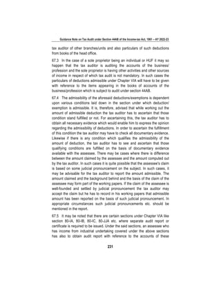 Guidance Note on Tax Audit under Section 44AB of the Income-tax Act, 1961 – AY 2022-23
231
tax auditor of other branches/units and also particulars of such deductions
from books of the head office.
67.3 In the case of a sole proprietor being an individual or HUF it may so
happen that the tax auditor is auditing the accounts of the business/
profession and the sole proprietor is having other activities and other sources
of income in respect of which tax audit is not mandatory. In such cases the
particulars of deductions admissible under Chapter VIA will have to be given
with reference to the items appearing in the books of accounts of the
business/profession which is subject to audit under section 44AB.
67.4 The admissibility of the aforesaid deductions/exemptions is dependent
upon various conditions laid down in the section under which deduction/
exemption is admissible. It is, therefore, advised that while working out the
amount of admissible deduction the tax auditor has to ascertain that those
condition stand fulfilled or not. For ascertaining this, the tax auditor has to
obtain all necessary evidence which would enable him to express the opinion
regarding the admissibility of deductions. In order to ascertain the fulfillment
of this condition the tax auditor may have to check all documentary evidence.
Likewise if there is any condition which qualifies the admissibility of the
amount of deduction, the tax auditor has to see and ascertain that those
qualifying conditions are fulfilled on the basis of documentary evidence
available with the assessee. There may be cases where there is difference
between the amount claimed by the assessee and the amount computed out
by the tax auditor. In such cases it is quite possible that the assessee's claim
is based on some judicial pronouncement on the subject. In such cases, it
may be advisable for the tax auditor to report the amount admissible. The
amount claimed and the background behind and the basis of the claim of the
assessee may form part of the working papers. If the claim of the assessee is
well-founded and settled by judicial pronouncement the tax auditor may
accept the claim but he has to record in his working papers that admissible
amount has been reported on the basis of such judicial pronouncement. In
appropriate circumstances such judicial pronouncements etc. should be
mentioned in the report.
67.5 It may be noted that there are certain sections under Chapter VIA like
section 80-IA, 80-IB, 80-IC, 80-JJA etc. where separate audit report or
certificate is required to be issued. Under the said sections, an assessee who
has income from industrial undertaking covered under the above sections
has also to obtain audit report with reference to the accounts of these
 