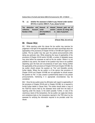 Guidance Note on Tax Audit under Section 44AB of the Income-tax Act, 1961 – AY 2022-23
234
70. (c) whether the assessee is liable to pay interest under section
201(1A) or section 206C(7). If yes, please furnish:
Tax deduction and
collection Account
Number (TAN)
Amount of interest
under section
201(1A)/206C(7) is
payable
Amount paid out of
column (2) along with
date of payment.
[Clause 34(a), (b) and (c)]
68. Clause 34(a)
68.1 While reporting under this clause the tax auditor may exercise his
judgement in the light of the applicable laws and report accordingly about the
applicability of the provisions of Chapter XVII-B or XVII-BB with regard to the
auditee. The tax auditor may rely upon the judicial pronouncements while
taking any particular view. While answering the issue of applicability of the
provisions of Chapter XVII-B and/or XVII-BB, a number of debatable issues
may arise before the assessee as well as the tax auditor. Where it is not
possible to say yes/no, the answer to the question may have to be qualified
depending upon the facts and circumstances of each case. Having verified
the applicability of the provisions of Chapter XVII-B and Chapter XVII-BB, the
tax auditor should answer the question as “Yes” and thereafter provide
further details. Where the tax auditor is of the opinion that provisions of
Chapter XVII-B and Chapter XVII-BB are not applicable he should answer
the question as “No”. In case, answer is predominantly based on any judicial
pronouncements, mentioning it in appropriate circumstances may be
considered.
68.2 Once the tax auditor gives his affirmation with regard to applicability of
the provisions of Chapter XVII-B and/ or Chapter XVII-BB, he is required to
furnish further details in Clause 34(a). The auditor should obtain a copy of
the TDS/TCS returns filed by the assessee which shall form the basis of
reporting under this clause, to the extent possible. Further, in view of the
voluminous nature of the transactions, the tax auditor can apply test checks
and compliance tests on the transactions reported in the TDS return by the
assessee for verifying the information required to be provided under this
clause.
 