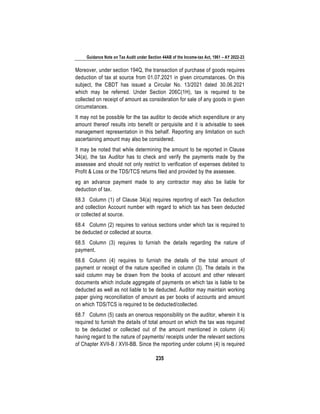 Guidance Note on Tax Audit under Section 44AB of the Income-tax Act, 1961 – AY 2022-23
235
Moreover, under section 194Q, the transaction of purchase of goods requires
deduction of tax at source from 01.07.2021 in given circumstances. On this
subject, the CBDT has issued a Circular No. 13/2021 dated 30.06.2021
which may be referred. Under Section 206C(1H), tax is required to be
collected on receipt of amount as consideration for sale of any goods in given
circumstances.
It may not be possible for the tax auditor to decide which expenditure or any
amount thereof results into benefit or perquisite and it is advisable to seek
management representation in this behalf. Reporting any limitation on such
ascertaining amount may also be considered.
It may be noted that while determining the amount to be reported in Clause
34(a), the tax Auditor has to check and verify the payments made by the
assessee and should not only restrict to verification of expenses debited to
Profit & Loss or the TDS/TCS returns filed and provided by the assessee.
eg an advance payment made to any contractor may also be liable for
deduction of tax.
68.3 Column (1) of Clause 34(a) requires reporting of each Tax deduction
and collection Account number with regard to which tax has been deducted
or collected at source.
68.4 Column (2) requires to various sections under which tax is required to
be deducted or collected at source.
68.5 Column (3) requires to furnish the details regarding the nature of
payment.
68.6 Column (4) requires to furnish the details of the total amount of
payment or receipt of the nature specified in column (3). The details in the
said column may be drawn from the books of account and other relevant
documents which include aggregate of payments on which tax is liable to be
deducted as well as not liable to be deducted. Auditor may maintain working
paper giving reconciliation of amount as per books of accounts and amount
on which TDS/TCS is required to be deducted/collected.
68.7 Column (5) casts an onerous responsibility on the auditor, wherein it is
required to furnish the details of total amount on which the tax was required
to be deducted or collected out of the amount mentioned in column (4)
having regard to the nature of payments/ receipts under the relevant sections
of Chapter XVII-B / XVII-BB. Since the reporting under column (4) is required
 