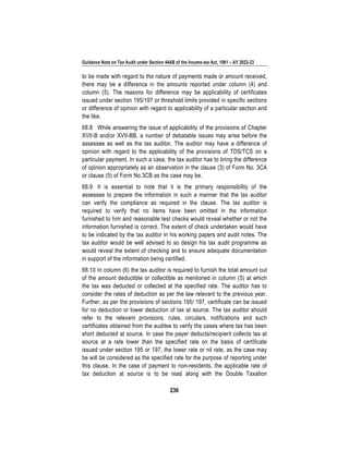 Guidance Note on Tax Audit under Section 44AB of the Income-tax Act, 1961 – AY 2022-23
236
to be made with regard to the nature of payments made or amount received,
there may be a difference in the amounts reported under column (4) and
column (5). The reasons for difference may be applicability of certificates
issued under section 195/197 or threshold limits provided in specific sections
or difference of opinion with regard to applicability of a particular section and
the like.
68.8 While answering the issue of applicability of the provisions of Chapter
XVII-B and/or XVII-BB, a number of debatable issues may arise before the
assessee as well as the tax auditor. The auditor may have a difference of
opinion with regard to the applicability of the provisions of TDS/TCS on a
particular payment. In such a case, the tax auditor has to bring the difference
of opinion appropriately as an observation in the clause (3) of Form No. 3CA
or clause (5) of Form No.3CB as the case may be.
68.9 It is essential to note that it is the primary responsibility of the
assessee to prepare the information in such a manner that the tax auditor
can verify the compliance as required in the clause. The tax auditor is
required to verify that no items have been omitted in the information
furnished to him and reasonable test checks would reveal whether or not the
information furnished is correct. The extent of check undertaken would have
to be indicated by the tax auditor in his working papers and audit notes. The
tax auditor would be well advised to so design his tax audit programme as
would reveal the extent of checking and to ensure adequate documentation
in support of the information being certified.
68.10 In column (6) the tax auditor is required to furnish the total amount out
of the amount deductible or collectible as mentioned in column (5) at which
the tax was deducted or collected at the specified rate. The auditor has to
consider the rates of deduction as per the law relevant to the previous year.
Further, as per the provisions of sections 195/ 197, certificate can be issued
for no deduction or lower deduction of tax at source. The tax auditor should
refer to the relevant provisions, rules, circulars, notifications and such
certificates obtained from the auditee to verify the cases where tax has been
short deducted at source. In case the payer deducts/recipient collects tax at
source at a rate lower than the specified rate on the basis of certificate
issued under section 195 or 197, the lower rate or nil rate, as the case may
be will be considered as the specified rate for the purpose of reporting under
this clause. In the case of payment to non-residents, the applicable rate of
tax deduction at source is to be read along with the Double Taxation
 