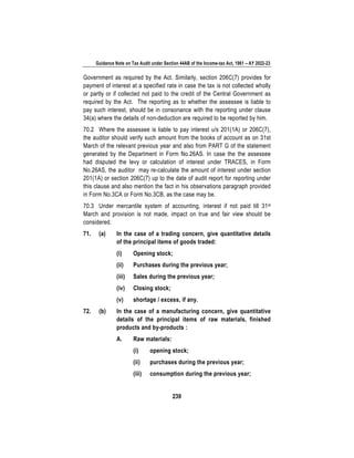 Guidance Note on Tax Audit under Section 44AB of the Income-tax Act, 1961 – AY 2022-23
239
Government as required by the Act. Similarly, section 206C(7) provides for
payment of interest at a specified rate in case the tax is not collected wholly
or partly or if collected not paid to the credit of the Central Government as
required by the Act. The reporting as to whether the assessee is liable to
pay such interest, should be in consonance with the reporting under clause
34(a) where the details of non-deduction are required to be reported by him.
70.2 Where the assessee is liable to pay interest u/s 201(1A) or 206C(7),
the auditor should verify such amount from the books of account as on 31st
March of the relevant previous year and also from PART G of the statement
generated by the Department in Form No.26AS. In case the the assessee
had disputed the levy or calculation of interest under TRACES, in Form
No.26AS, the auditor may re-calculate the amount of interest under section
201(1A) or section 206C(7) up to the date of audit report for reporting under
this clause and also mention the fact in his observations paragraph provided
in Form No.3CA or Form No.3CB, as the case may be.
70.3 Under mercantile system of accounting, interest if not paid till 31st
March and provision is not made, impact on true and fair view should be
considered.
71. (a) In the case of a trading concern, give quantitative details
of the principal items of goods traded:
(i) Opening stock;
(ii) Purchases during the previous year;
(iii) Sales during the previous year;
(iv) Closing stock;
(v) shortage / excess, if any.
72. (b) In the case of a manufacturing concern, give quantitative
details of the principal items of raw materials, finished
products and by-products :
A. Raw materials:
(i) opening stock;
(ii) purchases during the previous year;
(iii) consumption during the previous year;
 