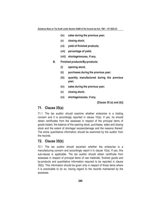 Guidance Note on Tax Audit under Section 44AB of the Income-tax Act, 1961 – AY 2022-23
240
(iv) sales during the previous year;
(v) closing stock;
(vi) yield of finished products;
(vii) percentage of yield;
(viii) shortage/excess, if any.
B. Finished products/By-products:
(i) opening stock;
(ii) purchases during the previous year;
(iii) quantity manufactured during the previous
year;
(iv) sales during the previous year;
(v) closing stock;
(vi) shortage/excess, if any.
[Clause 35 (a) and (b)]
71. Clause 35(a)
71.1 The tax auditor should examine whether enterprise is a trading
concern and it is accordingly reported in clause 10(a). If yes, he should
obtain certificates from the assessee in respect of the principal items of
goods traded, the balance of the opening stock, purchases, sales and closing
stock and the extent of shortage/ excess/damage and the reasons thereof.
The entire quantitative information should be examined by the auditor from
the records.
72. Clause 35(b)
72.1 The tax auditor should ascertain whether the enterprise is a
manufacturing concern and accordingly report it in clause 10(a). If yes, this
sub-clause is applicable. The tax auditor should obtain certificate from
assessee in respect of principal items of raw materials, finished goods and
by-products and quantitative information required to be reported in clause
35(b). This information should be given only in respect of those items where
it is practicable to do so, having regard to the records maintained by the
assessee.
 