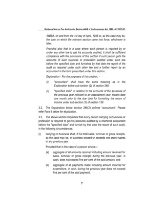 Guidance Note on Tax Audit under Section 44AB of the Income-tax Act, 1961 – AY 2022-23
7
44BBA, on and from the 1st day of April, 1985 or, as the case may be,
the date on which the relevant section came into force, whichever is
later.
Provided also that in a case where such person is required by or
under any other law to get his accounts audited, it shall be sufficient
compliance with the provisions of this section if such person gets the
accounts of such business or profession audited under such law
before the specified date and furnishes by that date the report of the
audit as required under such other law and a further report by an
accountant in the form prescribed under this section.
Explanation - For the purposes of this section, -
(i) "accountant" shall have the same meaning as in the
Explanation below sub-section (2) of section 288;
(ii) "specified date", in relation to the accounts of the assessee of
the previous year relevant to an assessment year, means date
one month prior to the due date for furnishing the return of
income under sub-section (1) of section 139
3.2. The Explanation below section 288(2) defines “accountant”. Please
refer Para 9 below for elucidation.
3.3. The above section stipulates that every person carrying on business or
profession is required to get his accounts audited by a chartered accountant
before the "specified date" and furnish by that date the report of such audit,
in the following circumstances:
(i) carrying on business shall, if his total sales, turnover or gross receipts,
as the case may be, in business exceed or exceeds one crore rupees
in any previous year:
Provided that in the case of a person whose—
(a) aggregate of all amounts received including amount received for
sales, turnover or gross receipts during the previous year, in
cash, does not exceed five per cent of the said amount; and
(b) aggregate of all payments made including amount incurred for
expenditure, in cash, during the previous year does not exceed
five per cent of the said payment,
 
