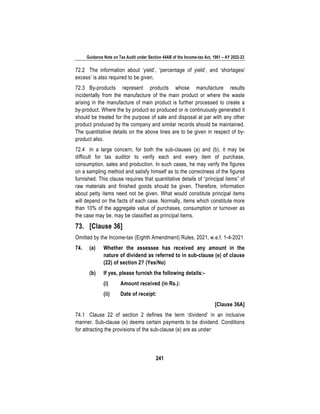 Guidance Note on Tax Audit under Section 44AB of the Income-tax Act, 1961 – AY 2022-23
241
72.2 The information about ‘yield’, ‘percentage of yield’, and ‘shortages/
excess’ is also required to be given.
72.3 By-products represent products whose manufacture results
incidentally from the manufacture of the main product or where the waste
arising in the manufacture of main product is further processed to create a
by-product. Where the by product so produced or is continuously generated it
should be treated for the purpose of sale and disposal at par with any other
product produced by the company and similar records should be maintained.
The quantitative details on the above lines are to be given in respect of by-
product also.
72.4 In a large concern, for both the sub-clauses (a) and (b), it may be
difficult for tax auditor to verify each and every item of purchase,
consumption, sales and production. In such cases, he may verify the figures
on a sampling method and satisfy himself as to the correctness of the figures
furnished. This clause requires that quantitative details of “principal items” of
raw materials and finished goods should be given. Therefore, information
about petty items need not be given. What would constitute principal items
will depend on the facts of each case. Normally, items which constitute more
than 10% of the aggregate value of purchases, consumption or turnover as
the case may be, may be classified as principal items.
73. [Clause 36]
Omitted by the Income-tax (Eighth Amendment) Rules, 2021, w.e.f. 1-4-2021
74. (a) Whether the assessee has received any amount in the
nature of dividend as referred to in sub-clause (e) of clause
(22) of section 2? (Yes/No)
(b) If yes, please furnish the following details:-
(i) Amount received (in Rs.):
(ii) Date of receipt:
[Clause 36A]
74.1 Clause 22 of section 2 defines the term ‘dividend’ in an inclusive
manner. Sub-clause (e) deems certain payments to be dividend. Conditions
for attracting the provisions of the sub-clause (e) are as under:
 