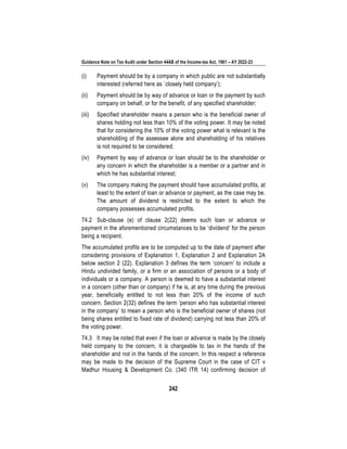 Guidance Note on Tax Audit under Section 44AB of the Income-tax Act, 1961 – AY 2022-23
242
(i) Payment should be by a company in which public are not substantially
interested (referred here as `closely held company’);
(ii) Payment should be by way of advance or loan or the payment by such
company on behalf, or for the benefit, of any specified shareholder;
(iii) Specified shareholder means a person who is the beneficial owner of
shares holding not less than 10% of the voting power. It may be noted
that for considering the 10% of the voting power what is relevant is the
shareholding of the assessee alone and shareholding of his relatives
is not required to be considered;
(iv) Payment by way of advance or loan should be to the shareholder or
any concern in which the shareholder is a member or a partner and in
which he has substantial interest;
(v) The company making the payment should have accumulated profits, at
least to the extent of loan or advance or payment, as the case may be.
The amount of dividend is restricted to the extent to which the
company possesses accumulated profits.
74.2 Sub-clause (e) of clause 2(22) deems such loan or advance or
payment in the aforementioned circumstances to be ‘dividend’ for the person
being a recipient.
The accumulated profits are to be computed up to the date of payment after
considering provisions of Explanation 1, Explanation 2 and Explanation 2A
below section 2 (22). Explanation 3 defines the term ‘concern’ to include a
Hindu undivided family, or a firm or an association of persons or a body of
individuals or a company. A person is deemed to have a substantial interest
in a concern (other than or company) if he is, at any time during the previous
year, beneficially entitled to not less than 20% of the income of such
concern. Section 2(32) defines the term ‘person who has substantial interest
in the company’ to mean a person who is the beneficial owner of shares (not
being shares entitled to fixed rate of dividend) carrying not less than 20% of
the voting power.
74.3 It may be noted that even if the loan or advance is made by the closely
held company to the concern, it is chargeable to tax in the hands of the
shareholder and not in the hands of the concern. In this respect a reference
may be made to the decision of the Supreme Court in the case of CIT v
Madhur Housing & Development Co. (340 ITR 14) confirming decision of
 