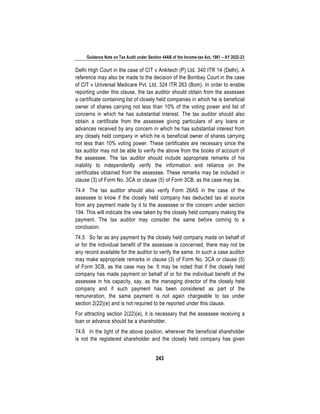 Guidance Note on Tax Audit under Section 44AB of the Income-tax Act, 1961 – AY 2022-23
243
Delhi High Court in the case of CIT v Ankitech (P) Ltd. 340 ITR 14 (Delhi). A
reference may also be made to the decision of the Bombay Court in the case
of CIT v Universal Medicare Pvt. Ltd. 324 ITR 263 (Bom). In order to enable
reporting under this clause, the tax auditor should obtain from the assessee
a certificate containing list of closely held companies in which he is beneficial
owner of shares carrying not less than 10% of the voting power and list of
concerns in which he has substantial interest. The tax auditor should also
obtain a certificate from the assessee giving particulars of any loans or
advances received by any concern in which he has substantial interest from
any closely held company in which he is beneficial owner of shares carrying
not less than 10% voting power. These certificates are necessary since the
tax auditor may not be able to verify the above from the books of account of
the assessee. The tax auditor should include appropriate remarks of his
inability to independently verify the information and reliance on the
certificates obtained from the assessee. These remarks may be included in
clause (3) of Form No. 3CA or clause (5) of Form 3CB, as the case may be.
74.4 The tax auditor should also verify Form 26AS in the case of the
assessee to know if the closely held company has deducted tax at source
from any payment made by it to the assessee or the concern under section
194. This will indicate the view taken by the closely held company making the
payment. The tax auditor may consider the same before coming to a
conclusion.
74.5 So far as any payment by the closely held company made on behalf of
or for the individual benefit of the assessee is concerned, there may not be
any record available for the auditor to verify the same. In such a case auditor
may make appropriate remarks in clause (3) of Form No. 3CA or clause (5)
of Form 3CB, as the case may be. It may be noted that if the closely held
company has made payment on behalf of or for the individual benefit of the
assessee in his capacity, say, as the managing director of the closely held
company and if such payment has been considered as part of the
remuneration, the same payment is not again chargeable to tax under
section 2(22)(e) and is not required to be reported under this clause.
For attracting section 2(22)(e), it is necessary that the assessee receiving a
loan or advance should be a shareholder.
74.6 In the light of the above position, wherever the beneficial shareholder
is not the registered shareholder and the closely held company has given
 