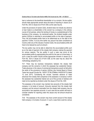 Guidance Note on Tax Audit under Section 44AB of the Income-tax Act, 1961 – AY 2022-23
244
loan or advance to the beneficial shareholder or to a concern, the tax auditor
should make appropriate remark about the basis of reporting in clause (3) of
Form No. 3CA or clause (5) of Form 3CB, as the case may be.
Under the provisions of section 2(22), dividend does not include any advance
or loan made to a shareholder or the concern by a company in the ordinary
course of its business, where the lending of money is a substantial part of the
business of the company. As mentioned earlier, the dividend taxable under
section 2(22)(e) is restricted to accumulated profits on the date of payment.
Thus, the accumulated profits have to be determined as on the date of the
payment. Further, if at any time earlier any amount has been considered as
income under any of the clauses of section 2(22), the accumulated profits will
have to be reduced by such an amount .
The tax auditor may not be able to determine the accumulated profits such
as on the date of payment of the closely held company making the payment
for various reasons. The tax auditor in such a case may arrive at the
accumulated profits by appropriating the profit for the year on a time basis. In
such a case the auditor should include appropriate remarks in clause (3) of
Form No. 3CA or clause (5) of Form 3CB, as the case may be, about the
methodology adopted by him.
74.7 There may be business transactions between the closely held
company and the concerns in which the assessee has substantial interest.
Trade advances in the nature of commercial transactions would not fall within
the ambit of the provisions of section 2(22)(e) (the Central Board of Direct
Taxes has issued Circular No. 19/2017 (F.No.279IMisc.l140/2015I1TJ) dated
12 June 2017). Considering the circular, business advance or trade
advances from closely held companies to the assessee or concerns in which
the assessee has substantial interest are out of the purview of 2(22)(e) and
need not be reported as dividend under this clause of Form No. 3CD.
The assessee or the concern may maintain two accounts of the closely held
company in its books of account. Amounts received from the closely held
company and the amount receivable from the closely held company may be
accounted in two separate accounts. In such case the tax auditor will have to
consider whether for reporting under this clause only net amount should be
considered.
74.8 The assessee or the concern may have current account of the closely
held company in its books of account. In such a case there could be various
 