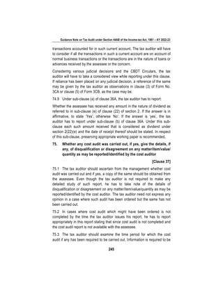 Guidance Note on Tax Audit under Section 44AB of the Income-tax Act, 1961 – AY 2022-23
245
transactions accounted for in such current account. The tax auditor will have
to consider if all the transactions in such a current account are on account of
normal business transactions or the transactions are in the nature of loans or
advances received by the assessee or the concern.
Considering various judicial decisions and the CBDT Circulars, the tax
auditor will have to take a considered view while reporting under this clause.
If reliance has been placed on any judicial decision, a reference of the same
may be given by the tax auditor as observations in clause (3) of Form No.
3CA or clause (5) of Form 3CB, as the case may be.
74.9 Under sub-clause (a) of clause 36A, the tax auditor has to report:
Whether the assessee has received any amount in the nature of dividend as
referred to in sub-clause (e) of clause (22) of section 2. If the answer is in
affirmative, to state ‘Yes’, otherwise ‘No’. If the answer is ‘yes’, the tax
auditor has to report under sub-clause (b) of clause 36A. Under this sub-
clause each such amount received that is considered as dividend under
section 2(22)(e) and the date of receipt thereof should be stated. In respect
of this sub-clause, preserving appropriate working paper is recommended.
75. Whether any cost audit was carried out, if yes, give the details, if
any, of disqualification or disagreement on any matter/item/value/
quantity as may be reported/identified by the cost auditor
[Clause 37]
75.1 The tax auditor should ascertain from the management whether cost
audit was carried out and if yes, a copy of the same should be obtained from
the assessee. Even though the tax auditor is not required to make any
detailed study of such report, he has to take note of the details of
disqualification or disagreement on any matter/item/value/quantity as may be
reported/identified by the cost auditor. The tax auditor need not express any
opinion in a case where such audit has been ordered but the same has not
been carried out.
75.2 In cases where cost audit which might have been ordered is not
completed by the time the tax auditor issues his report, he has to report
appropriately in this report stating that since cost audit is not completed and
the cost audit report is not available with the assessee.
75.3 The tax auditor should examine the time period for which the cost
audit if any has been required to be carried out. Information is required to be
 