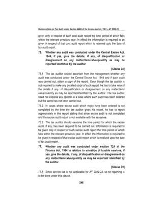 Guidance Note on Tax Audit under Section 44AB of the Income-tax Act, 1961 – AY 2022-23
246
given only in respect of such cost audit report the time period of which falls
within the relevant previous year. In effect the information is required to be
given in respect of that cost audit report which is received upto the date of
tax audit report.
76. Whether any audit was conducted under the Central Excise Act,
1944, if yes, give the details, if any, of disqualification or
disagreement on any matter/item/value/quantity as may be
reported/ identified by the auditor
[Clause 38]
76.1 The tax auditor should ascertain from the management whether any
audit was conducted under the Central Excise Act, 1944 and if such audit
was carried out, obtain a copy of the report. Even though the tax auditor is
not required to make any detailed study of such report, he has to take note of
the details if any, of disqualification or disagreement on any matter/item/
value/quantity as may be reported/identified by the auditor. The tax auditor
need not express any opinion in a case where such audit has been ordered
but the same has not been carried out.
76.2 In cases where excise audit which might have been ordered is not
completed by the time the tax auditor gives his report, he has to report
appropriately in this report stating that since excise audit is not completed
and the excise audit report is not available with the assessee.
76.3 The tax auditor should examine the time period for which the excise
audit, if any, has been required to be carried out. Information is required to
be given only in respect of such excise audit report the time period of which
falls within the relevant previous year. In effect the information is required to
be given in respect of that excise audit report which is received upto the date
of tax audit report.
77. Whether any audit was conducted under section 72A of the
Finance Act, 1994 in relation to valuation of taxable services, if
yes, give the details, if any, of disqualification or disagreement on
any matter/item/value/quantity as may be reported/ identified by
the auditor.
[Clause 39]
77.1 Since service tax is not applicable for AY 2022-23, so no reporting is
to be done under this clause.
 