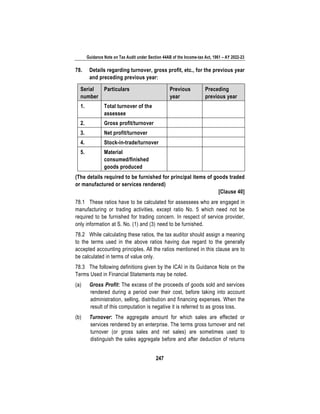 Guidance Note on Tax Audit under Section 44AB of the Income-tax Act, 1961 – AY 2022-23
247
78. Details regarding turnover, gross profit, etc., for the previous year
and preceding previous year:
Serial
number
Particulars Previous
year
Preceding
previous year
1. Total turnover of the
assessee
2. Gross profit/turnover
3. Net profit/turnover
4. Stock-in-trade/turnover
5. Material
consumed/finished
goods produced
(The details required to be furnished for principal items of goods traded
or manufactured or services rendered)
[Clause 40]
78.1 These ratios have to be calculated for assessees who are engaged in
manufacturing or trading activities, except ratio No. 5 which need not be
required to be furnished for trading concern. In respect of service provider,
only information at S. No. (1) and (3) need to be furnished.
78.2 While calculating these ratios, the tax auditor should assign a meaning
to the terms used in the above ratios having due regard to the generally
accepted accounting principles. All the ratios mentioned in this clause are to
be calculated in terms of value only.
78.3 The following definitions given by the ICAI in its Guidance Note on the
Terms Used in Financial Statements may be noted.
(a) Gross Profit: The excess of the proceeds of goods sold and services
rendered during a period over their cost, before taking into account
administration, selling, distribution and financing expenses. When the
result of this computation is negative it is referred to as gross loss.
(b) Turnover: The aggregate amount for which sales are effected or
services rendered by an enterprise. The terms gross turnover and net
turnover (or gross sales and net sales) are sometimes used to
distinguish the sales aggregate before and after deduction of returns
 