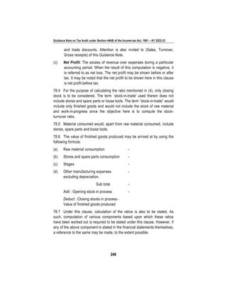 Guidance Note on Tax Audit under Section 44AB of the Income-tax Act, 1961 – AY 2022-23
248
and trade discounts. Attention is also invited to (Sales, Turnover,
Gross receipts) of this Guidance Note.
(c) Net Profit: The excess of revenue over expenses during a particular
accounting period. When the result of this computation is negative, it
is referred to as net loss. The net profit may be shown before or after
tax. It may be noted that the net profit to be shown here in this clause
is net profit before tax.
78.4 For the purpose of calculating the ratio mentioned in (4), only closing
stock is to be considered. The term `stock-in-trade' used therein does not
include stores and spare parts or loose tools. The term “stock-in-trade” would
include only finished goods and would not include the stock of raw material
and work-in-progress since the objective here is to compute the stock-
turnover ratio.
78.5 Material consumed would, apart from raw material consumed, include
stores, spare parts and loose tools.
78.6 The value of finished goods produced may be arrived at by using the
following formula:
(a) Raw material consumption -
(b) Stores and spare parts consumption -
(c) Wages -
(d) Other manufacturing expenses -
excluding depreciation.
Sub total -
Add : Opening stock in process -
Deduct : Closing stocks in process-
Value of finished goods produced
78.7 Under this clause, calculation of the ratios is also to be stated. As
such, computation of various components based upon which these ratios
have been worked out is required to be stated under this clause. However, if
any of the above component is stated in the financial statements themselves,
a reference to the same may be made, to the extent possible.
 