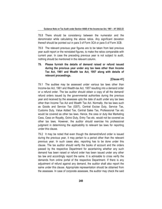 Guidance Note on Tax Audit under Section 44AB of the Income-tax Act, 1961 – AY 2022-23
249
78.8 There should be consistency between the numerator and the
denominator while calculating the above ratios. Any significant deviation
thereof should be pointed out in para 3 of Form 3CA or para 5 of Form 3CB.
78.9 The relevant previous year figures are to be taken from last previous
year audit report or the reinstated figures, to make the ratios comparable with
current year. In case the preceding previous year is not subject to audit,
nothing should be mentioned in the relevant column.
79. Please furnish the details of demand raised or refund issued
during the previous year under any tax laws other than Income
Tax Act, 1961 and Wealth tax Act, 1957 along with details of
relevant proceedings.
[Clause 41]
79.1 The auditee may be assessed under various tax laws other than
Income-tax Act, 1961 and Wealth-tax Act, 1957 resulting into a demand order
or a refund order. The tax auditor should obtain a copy of all the demand/
refund orders issued by the governmental authorities during the previous
year and received by the assessee upto the date of audit under any tax laws
other than Income Tax Act and Wealth Tax Act. Normally, the tax laws such
as Goods and Service Tax (GST), Central Excise Duty, Service Tax,
Customs Duty, Value Added Tax, Central Sales Tax, Professional Tax etc
would be covered as other tax laws. Hence, the cess or duty like Marketing
Cess, Cess on Royalty, Octroi Duty, Entry Tax etc. would not be covered as
other tax laws. However, the auditor should exercise his professional
judgment in determining the applicability to relevant tax laws for reporting
under this clause.
79.2 It may be noted that even though the demand/refund order is issued
during the previous year, it may pertain to a period other than the relevant
previous year. In such cases also, reporting has to be done under this
clause. The tax auditor should verify the books of account and the orders
passed by the respective Department for ascertaining whether any such
demand has been raised or refund order has been issued under any other
tax law and accordingly report the same. It is advisable to cross verify the
demands from online portal of the respective Department. If there is any
adjustment of refund against any demand, the auditor shall also report the
same under this clause. Appropriate representation should be obtained from
the assessee. In case of corporate assessee, the auditor may check the said
 