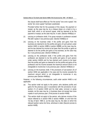 Guidance Note on Tax Audit under Section 44AB of the Income-tax Act, 1961 – AY 2022-23
8
this clause shall have effect as if for the words "one crore rupees", the
words “ten crore rupees" had been substituted;
Provided further that for the purposes of this clause, the payment or
receipt, as the case may be, by a cheque drawn on a bank or by a
bank draft, which is not account payee, shall be deemed to be the
payment or receipt, as the case may be, in cash; (Section 44AB(a)) or
(ii) carrying on profession shall, if his gross receipts in profession exceed
fifty lakh rupees in any previous year; (Section 44AB(b)) or
(iii) carrying on the business shall, if the profits and gains from the
business are deemed to be the profits and gains of such person under
section 44AE or section 44BB or section 44BBB, as the case may be,
and he has claimed his income to be lower than the profits or gains so
deemed to be the profits and gains of his business, as the case may
be, in any previous year; (Section 44AB(c)) or
(iv) carrying on the profession shall, if the profits and gains from the
profession are deemed to be the profits and gains of such person
under section 44ADA and he has claimed such income to be lower
than the profits and gains so deemed to be the profits and gains of his
profession and his income exceeds the maximum amount which is not
chargeable to income-tax in any previous year; (Section 44AB(d)) or
(v) carrying on the business shall, if the provisions of sub-section (4) of
section 44AD are applicable in his case and his income exceeds the
maximum amount which is not chargeable to income-tax in any
previous year (Section 44AB(e)).
However, in the following circumstances, audit under section 44AB is not
applicable:
(a) This section shall not apply to the person, who declares profits and
gains for the previous year in accordance with the provisions of sub-
section (1) of section 44AD and his total sales, turnover or gross
receipts, as the case may be, in business does not exceed two crore
rupees in such previous year. (First proviso to section 44AB)
(b) This section shall not apply to the person, who derives income of the
nature referred to in section 44B or section 44BBA, on and from the
1st day of April, 1985 or, as the case may be, the date on which the
relevant section came into force, whichever is later (Second proviso to
section 44AB).
 