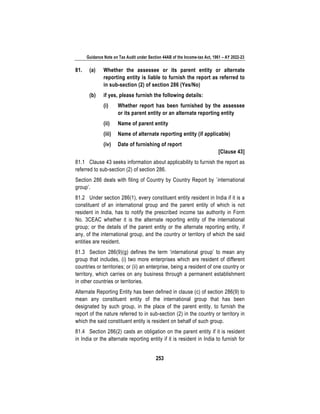 Guidance Note on Tax Audit under Section 44AB of the Income-tax Act, 1961 – AY 2022-23
253
81. (a) Whether the assessee or its parent entity or alternate
reporting entity is liable to furnish the report as referred to
in sub-section (2) of section 286 (Yes/No)
(b) if yes, please furnish the following details:
(i) Whether report has been furnished by the assessee
or its parent entity or an alternate reporting entity
(ii) Name of parent entity
(iii) Name of alternate reporting entity (if applicable)
(iv) Date of furnishing of report
[Clause 43]
81.1 Clause 43 seeks information about applicability to furnish the report as
referred to sub-section (2) of section 286.
Section 286 deals with filing of Country by Country Report by `international
group’.
81.2 Under section 286(1), every constituent entity resident in India if it is a
constituent of an international group and the parent entity of which is not
resident in India, has to notify the prescribed income tax authority in Form
No. 3CEAC whether it is the alternate reporting entity of the international
group; or the details of the parent entity or the alternate reporting entity, if
any, of the international group, and the country or territory of which the said
entities are resident.
81.3 Section 286(9)(g) defines the term ‘international group’ to mean any
group that includes, (i) two more enterprises which are resident of different
countries or territories; or (ii) an enterprise, being a resident of one country or
territory, which carries on any business through a permanent establishment
in other countries or territories.
Alternate Reporting Entity has been defined in clause (c) of section 286(9) to
mean any constituent entity of the international group that has been
designated by such group, in the place of the parent entity, to furnish the
report of the nature referred to in sub-section (2) in the country or territory in
which the said constituent entity is resident on behalf of such group.
81.4 Section 286(2) casts an obligation on the parent entity if it is resident
in India or the alternate reporting entity if it is resident in India to furnish for
 