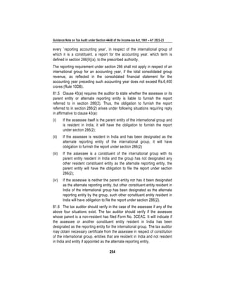 Guidance Note on Tax Audit under Section 44AB of the Income-tax Act, 1961 – AY 2022-23
254
every `reporting accounting year’, in respect of the international group of
which it is a constituent, a report for the accounting year, which term is
defined in section 286(9)(a), to the prescribed authority.
The reporting requirement under section 286 shall not apply in respect of an
international group for an accounting year, if the total consolidated group
revenue, as reflected in the consolidated financial statement for the
accounting year preceding such accounting year does not exceed Rs.6,400
crores (Rule 10DB).
81.5 Clause 43(a) requires the auditor to state whether the assessee or its
parent entity or alternate reporting entity is liable to furnish the report
referred to in section 286(2). Thus, the obligation to furnish the report
referred to in section 286(2) arises under following situations requiring reply
in affirmative to clause 43(a):
(i) If the assessee itself is the parent entity of the international group and
is resident in India, it will have the obligation to furnish the report
under section 286(2);
(ii) If the assessee is resident in India and has been designated as the
alternate reporting entity of the international group, it will have
obligation to furnish the report under section 286(2)
(iii) If the assessee is a constituent of the international group with its
parent entity resident in India and the group has not designated any
other resident constituent entity as the alternate reporting entity, the
parent entity will have the obligation to file the report under section
286(2);
(iv) If the assessee is neither the parent entity nor has it been designated
as the alternate reporting entity, but other constituent entity resident in
India of the international group has been designated as the alternate
reporting entity by the group, such other constituent entity resident in
India will have obligation to file the report under section 286(2).
81.6 The tax auditor should verify in the case of the assessee if any of the
above four situations exist. The tax auditor should verify if the assessee
whose parent is a non-resident has filed Form No. 3CEAC. It will indicate if
the assessee or another constituent entity resident in India has been
designated as the reporting entity for the international group. The tax auditor
may obtain necessary certificate from the assessee in respect of constitution
of the international group, entities that are resident in India and not resident
in India and entity if appointed as the alternate reporting entity.
 