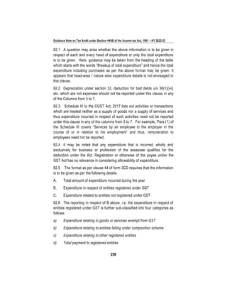Guidance Note on Tax Audit under Section 44AB of the Income-tax Act, 1961 – AY 2022-23
256
82.1 A question may arise whether the above information is to be given in
respect of each and every head of expenditure or only the total expenditure
is to be given. Here, guidance may be taken from the heading of the table
which starts with the words “Breakup of total expenditure” and hence the total
expenditure including purchases as per the above format may be given. It
appears that head-wise / nature wise expenditure details is not envisaged in
this clause.
82.2 Depreciation under section 32, deduction for bad debts u/s 36(1)(vii)
etc. which are not expenses should not be reported under this clause in any
of the Columns from 3 to 7.
82.3 Schedule III to the CGST Act, 2017 lists out activities or transactions
which are treated neither as a supply of goods nor a supply of services and
thus expenditure incurred in respect of such activities need not be reported
under this clause in any of the columns from 3 to 7. For example, Para (1) of
the Schedule III covers “Services by an employee to the employer in the
course of or in relation to his employment” and thus, remuneration to
employees need not be reported.
82.4 It may be noted that any expenditure that is incurred, wholly and
exclusively for business or profession of the assessee qualifies for the
deduction under the Act. Registration or otherwise of the payee under the
GST Act has no relevance in considering allowability of expenditure.
82.5 The format as per clause 44 of form 3CD requires that the information
is to be given as per the following details:
A. Total amount of expenditure incurred during the year
B. Expenditure in respect of entities registered under GST
C. Expenditure related to entities not registered under GST
82.6 The reporting in respect of B above, i.e. the expenditure in respect of
entities registered under GST is further sub-classified into four categories as
follows:
a) Expenditure relating to goods or services exempt from GST
b) Expenditure relating to entities falling under composition scheme
c) Expenditure relating to other registered entities
d) Total payment to registered entities
 