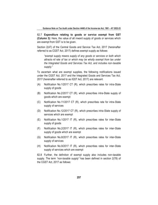 Guidance Note on Tax Audit under Section 44AB of the Income-tax Act, 1961 – AY 2022-23
257
82.7 Expenditure relating to goods or service exempt from GST
(Column 3): Here, the value of all inward supply of goods or services which
are exempt from GST is to be given.
Section 2(47) of the Central Goods and Service Tax Act, 2017 (hereinafter
referred to as CGST Act, 2017) defines exempt supply as follows:
“exempt supply means supply of any goods or services or both which
attracts nil rate of tax or which may be wholly exempt from tax under
the Integrated Goods and Services Tax Act, and includes non-taxable
supply;”
To ascertain what are exempt supplies, the following notifications issued
under the CGST Act, 2017 and the Integrated Goods and Services Tax Act,
2017 (hereinafter referred to as IGST Act, 2017) are relevant:
(A) Notification No.1/2017 CT (R), which prescribes rates for intra-State
supply of goods
(B) Notification No.2/2017 CT (R), which prescribes intra-State supply of
goods which are exempt
(C) Notification No.11/2017 CT (R), which prescribes rate for intra-State
supply of services
(D) Notification No.12/2017 CT (R), which prescribes intra-State supply of
services which are exempt
(E) Notification No.1/2017 IT (R), which prescribes rates for inter-State
supply of goods
(F) Notification No.2/2017 IT (R), which prescribes rates for inter-State
supply of goods which are exempt
(G) Notification No.8/2017 IT (R), which prescribes rates for inter-State
supply of services
(H) Notification No.9/2017 IT (R), which prescribes rates for inter-State
supply of services which are exempt
82.8 Further, the definition of exempt supply also includes non-taxable
supply. The term “non-taxable supply” has been defined in section 2(78) of
the CGST Act, 2017 as follows:
 