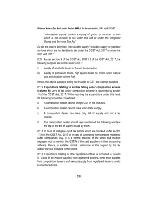 Guidance Note on Tax Audit under Section 44AB of the Income-tax Act, 1961 – AY 2022-23
258
“non-taxable supply" means a supply of goods or services or both
which is not leviable to tax under this Act or under the Integrated
Goods and Services Tax Act”
As per the above definition “non-taxable supply” includes supply of goods or
services which are not leviable to tax under the CGST Act, 2017 or under the
IGST Act, 2017.
82.9 As per section 9 of the CGST Act, 2017 / 5 of the IGST Act, 2017, the
following supplies are not leviable to GST:
(i) supply of alcoholic liquor for human consumption
(ii) supply of petroleum crude, high speed diesel oil, motor spirit, natural
gas and aviation turbine fuel
Hence, the above supplies, being not leviable to GST, are exempt supplies.
82.10 Expenditure relating to entities falling under composition scheme
(Column 4): Levy of tax under composition scheme is governed by section
10 of the CGST Act, 2017. While reporting the expenditure under this head,
the following should be considered:
a) A composition dealer cannot charge GST in the invoices.
b) A composition dealer cannot make inter-State supply.
c) A composition dealer can issue only bill of supply and not a tax
invoice.
d) The composition dealer should have mentioned the following words at
the top of the bill of supply issued by them.
82.11 In case of ineligible input tax credits which are blocked under section
17(5) of the CGST Act, 2017 or in case of purchases from persons registered
under composition levy, it is a normal practice of the small and medium
taxpayers not to mention the GSTIN of the said suppliers in their accounting
software. Hence, a suitable remark / reference in this regard by the tax
auditor may be included in the report.
82.12 Expenditure relating to other registered entities is furnished in Column
5. Value of all inward supplies from registered dealers, other than supplies
from composition dealers and exempt supply from registered dealers, are to
be mentioned here.
 
