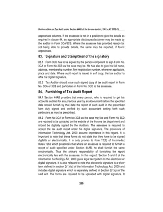 Guidance Note on Tax Audit under Section 44AB of the Income-tax Act, 1961 – AY 2022-23
260
appropriate columns. If the assessee is not in a position to give the details as
required in clause 44, an appropriate disclosure/disclaimer may be made by
the auditor in Form 3CA/3CB. Where the assessee has provided reason for
not being able to provide details, the same may be reported, if found
appropriate.
83. Signature and Stamp/Seal of the signatory
83.1 Form 3CD has to be signed by the person competent to sign Form No.
3CA or Form No.3CB as the case may be. He has also to give his full name,
address, membership number, firm registration number, wherever applicable,
place and date. Where audit report is issued in soft copy, the tax auditor to
affix his Digital Signature.
83.2 Tax Auditor should issue such signed copy of tax audit report in Form
No. 3CA or 3CB and particulars in Form No. 3CD to the assessee.
84. Furnishing of Tax Audit Report
84.1 Section 44AB provides that every person, who is required to get his
accounts audited for any previous year by an Accountant before the specified
date should furnish by that date the report of such audit in the prescribed
form duly signed and verified by such accountant setting forth such
particulars as may be prescribed.
84.2 Form No 3CA or Form No 3CB as the case may be and Form No 3CD
are required to be uploaded on the website of the Income tax department and
should be digitally signed by the Auditors. The assessee is required to
accept the tax audit report under his digital signature. The provisions of
Information Technology Act, 2000 assume importance in this regard. It is
important to note that these forms do not state that they have to be signed
digitally or electronically. It is only proviso to Rule 12(2) of Income-tax
Rules,1962 which prescribes that where an assessee is required to furnish a
report of audit specified under Section 44AB, he shall furnish the same
electronically. Thus the primary responsibility of furnishing the report
electronically lies with the assessee. In this regard, Section 5 and 6 of the
Information Technology Act, 2000 gives legal recognition to the electronic or
digital signature. It is also relevant to note that electronic signature is a wider
term defined in section 2(1)(ta) of the Information Technology Act, 2000 and
includes digital signature which is separately defined in Section 2(1)(p) of the
said Act. The forms are required to be uploaded with digital signature. It
 