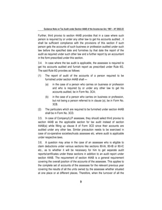 Guidance Note on Tax Audit under Section 44AB of the Income-tax Act, 1961 – AY 2022-23
9
Further, third proviso to section 44AB provides that in a case where such
person is required by or under any other law to get his accounts audited , it
shall be sufficient compliance with the provisions of this section if such
person gets the accounts of such business or profession audited under such
law before the specified date and furnishes by that date the report of the
audit as required under such other law and a further report by an accountant
in the form prescribed under this section.
3.4. In case where the tax audit is applicable, the assessee is required to
get his accounts audited and furnish report as prescribed under Rule 6G.
The said Rule 6G provides as follows:
(1) The report of audit of the accounts of a person required to be
furnished under section 44AB shall —
(a) in the case of a person who carries on business or profession
and who is required by or under any other law to get his
accounts audited, be in Form No. 3CA;
(b) in the case of a person who carries on business or profession,
but not being a person referred to in clause (a), be in Form No.
3CB.
(2) The particulars which are required to be furnished under section 44AB
shall be in Form No. 3CD.
3.5. In case of Company/LLP assessee, they should select third proviso to
section 44AB as the applicable section for tax audit instead of section
44AB(a) while filling up clause 8 of Form 3CD since their accounts are
audited under any other law. Similar precaution needs to be exercised in
case of co-operative societies/trusts assessee etc. where audit is applicable
under respective laws.
3.6. A question may arise in the case of an assessee who is eligible to
claim deductions under various sections like sections 80-IA, 80-IB or 80-IC
etc., as to whether it will be necessary for him to get separate audit
reports/certificates under these sections in addition to an audit report under
section 44AB. The requirement of section 44AB is a general requirement
covering the overall position of the accounts of the assessee. This applies to
the complete set of accounts of the assessee for the relevant previous year
covering the results of all the units owned by the assessee whether situated
at one place or at different places. Therefore, when the turnover of all the
 
