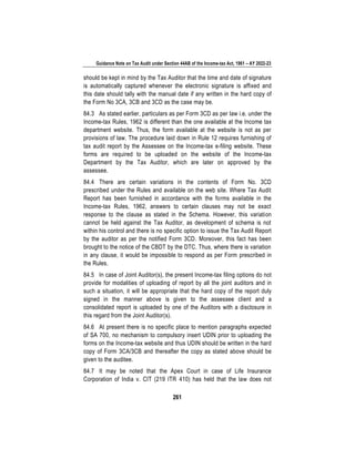 Guidance Note on Tax Audit under Section 44AB of the Income-tax Act, 1961 – AY 2022-23
261
should be kept in mind by the Tax Auditor that the time and date of signature
is automatically captured whenever the electronic signature is affixed and
this date should tally with the manual date if any written in the hard copy of
the Form No 3CA, 3CB and 3CD as the case may be.
84.3 As stated earlier, particulars as per Form 3CD as per law i.e. under the
Income-tax Rules, 1962 is different than the one available at the Income tax
department website. Thus, the form available at the website is not as per
provisions of law. The procedure laid down in Rule 12 requires furnishing of
tax audit report by the Assessee on the Income-tax e-filing website. These
forms are required to be uploaded on the website of the Income-tax
Department by the Tax Auditor, which are later on approved by the
assessee.
84.4 There are certain variations in the contents of Form No. 3CD
prescribed under the Rules and available on the web site. Where Tax Audit
Report has been furnished in accordance with the forms available in the
Income-tax Rules, 1962, answers to certain clauses may not be exact
response to the clause as stated in the Schema. However, this variation
cannot be held against the Tax Auditor, as development of schema is not
within his control and there is no specific option to issue the Tax Audit Report
by the auditor as per the notified Form 3CD. Moreover, this fact has been
brought to the notice of the CBDT by the DTC. Thus, where there is variation
in any clause, it would be impossible to respond as per Form prescribed in
the Rules.
84.5 In case of Joint Auditor(s), the present Income-tax filing options do not
provide for modalities of uploading of report by all the joint auditors and in
such a situation, it will be appropriate that the hard copy of the report duly
signed in the manner above is given to the assessee client and a
consolidated report is uploaded by one of the Auditors with a disclosure in
this regard from the Joint Auditor(s).
84.6 At present there is no specific place to mention paragraphs expected
of SA 700, no mechanism to compulsory insert UDIN prior to uploading the
forms on the Income-tax website and thus UDIN should be written in the hard
copy of Form 3CA/3CB and thereafter the copy as stated above should be
given to the auditee.
84.7 It may be noted that the Apex Court in case of Life Insurance
Corporation of India v. CIT (219 ITR 410) has held that the law does not
 