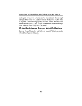 Guidance Note on Tax Audit under Section 44AB of the Income-tax Act, 1961 – AY 2022-23
262
contemplate or require the performance of an impossible act - lex non cogit
ad impossibilia. Similar view has been taken by the Supreme Court in State
of Rajasthan v. Shamsher Singh [(1985) AIR 1082], State of MP v. Narmada
Bachao Andolan [(2011) 7 SCC 1019] or in tax matter by the Allahabad High
Court in v. Prem Kumar [(2008) 214 CTR All 452].
85. Useful websites and Reference Material/Publications
Some of the useful websites and Reference Material/Publications may be
referred from Appendix XIX and X.
 