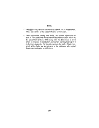 264
NOTE
 The appendices published hereinafter do not form part of the Statement.
These are intended for the ease of reference to the readers.
 These appendices, among other things, also contain reproduction of
texts of various sections of relevant statutes and notifications issued by
the Government of India. While every effort has been made to avoid
errors or omissions in reproduction, some errors are likely to creep in. It
is, therefore, suggested that to avoid any doubt, the reader should cross-
check all the facts, law and contents of the publication with original
Government publication or notifications.
 